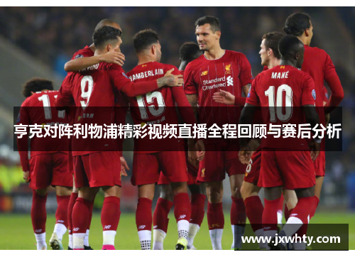 亨克对阵利物浦精彩视频直播全程回顾与赛后分析