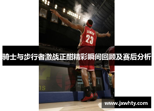 骑士与步行者激战正酣精彩瞬间回顾及赛后分析